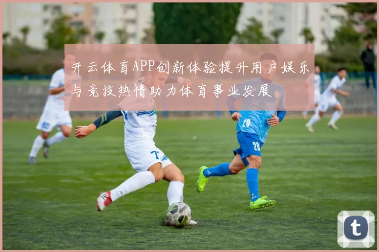 开云体育APP创新体验提升用户娱乐与竞技热情助力体育事业发展