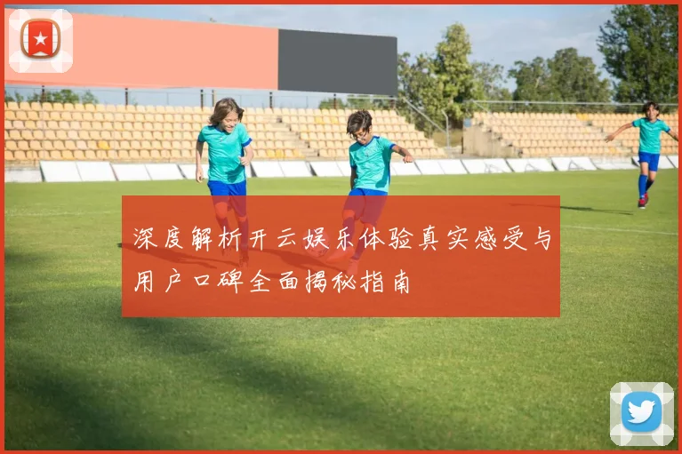 深度解析开云娱乐体验真实感受与用户口碑全面揭秘指南
